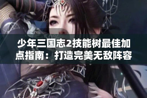少年三国志2技能树最佳加点指南：打造完美无敌阵容的秘诀与策略