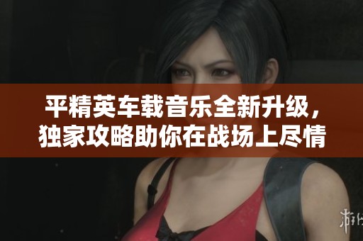 平精英车载音乐全新升级，独家攻略助你在战场上尽情狂欢