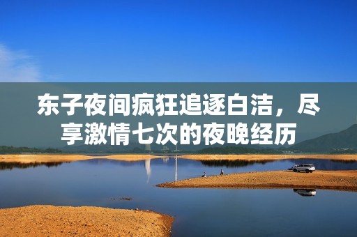 东子夜间疯狂追逐白洁，尽享激情七次的夜晚经历