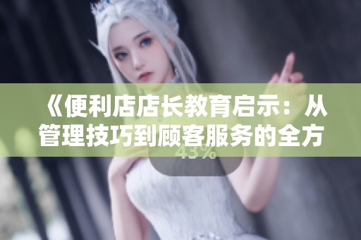 《便利店店长教育启示：从管理技巧到顾客服务的全方位提升》