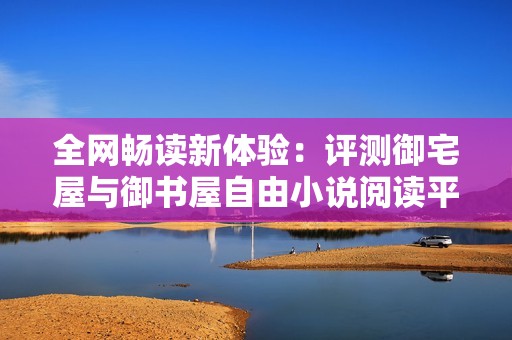 全网畅读新体验：评测御宅屋与御书屋自由小说阅读平台