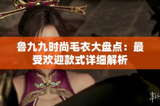 鲁九九时尚毛衣大盘点：最受欢迎款式详细解析