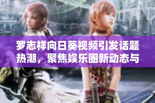 罗志祥向日葵视频引发话题热潮，聚焦娱乐圈新动态与明星私生活