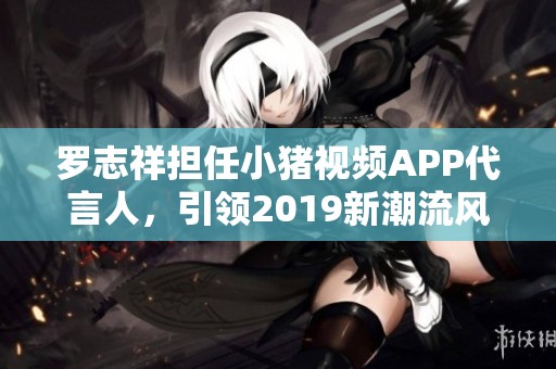 罗志祥担任小猪视频APP代言人，引领2019新潮流风尚