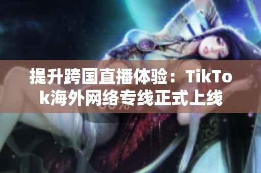 提升跨国直播体验：TikTok海外网络专线正式上线