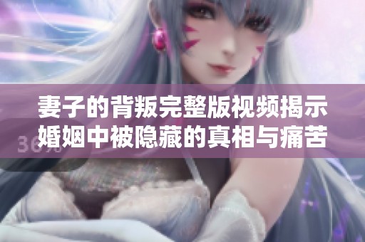 妻子的背叛完整版视频揭示婚姻中被隐藏的真相与痛苦
