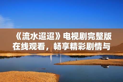 《流水迢迢》电视剧完整版在线观看，畅享精彩剧情与深刻情感探索