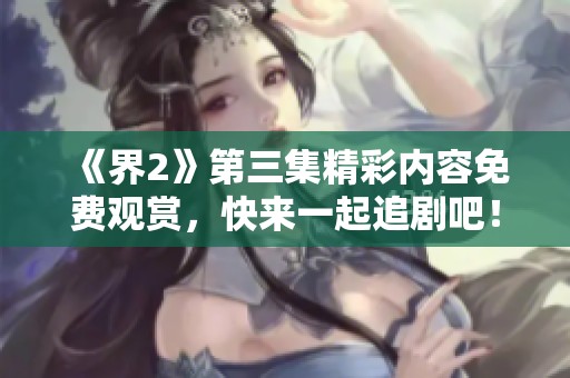 《界2》第三集精彩内容免费观赏，快来一起追剧吧！
