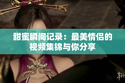 甜蜜瞬间记录：最美情侣的视频集锦与你分享