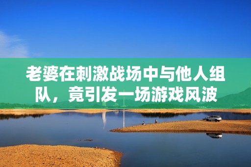 老婆在刺激战场中与他人组队，竟引发一场游戏风波
