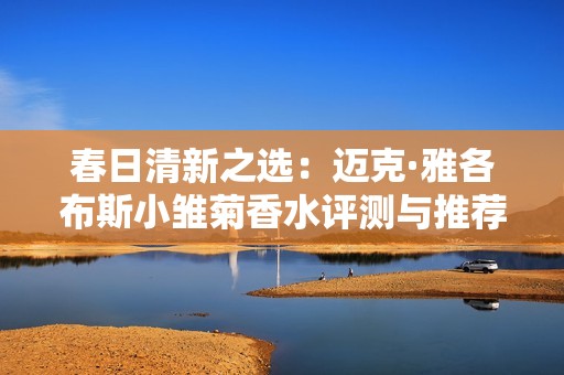 春日清新之选：迈克·雅各布斯小雏菊香水评测与推荐