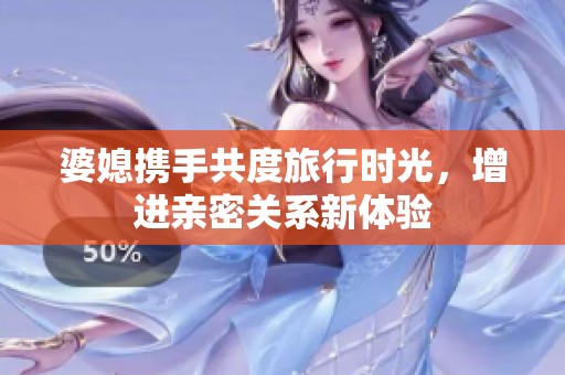 婆媳携手共度旅行时光，增进亲密关系新体验
