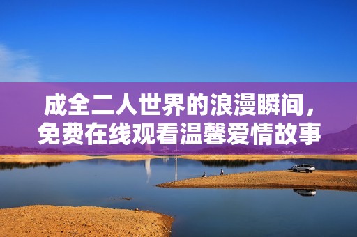 成全二人世界的浪漫瞬间，免费在线观看温馨爱情故事