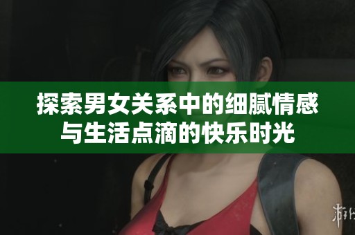 探索男女关系中的细腻情感与生活点滴的快乐时光