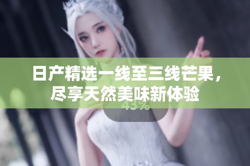 日产精选一线至三线芒果，尽享天然美味新体验
