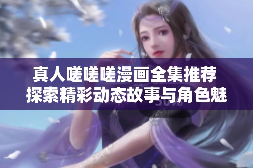 真人嗟嗟嗟漫画全集推荐 探索精彩动态故事与角色魅力