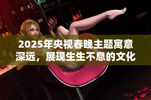 2025年央视春晚主题寓意深远，展现生生不息的文化传承与创新