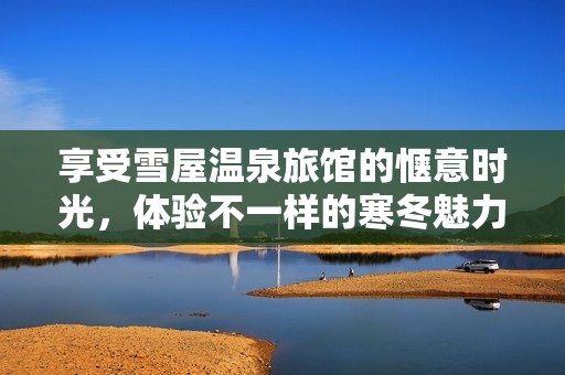 享受雪屋温泉旅馆的惬意时光，体验不一样的寒冬魅力