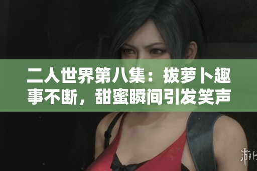 二人世界第八集：拔萝卜趣事不断，甜蜜瞬间引发笑声