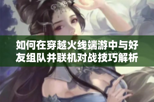 如何在穿越火线端游中与好友组队并联机对战技巧解析