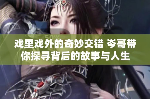 戏里戏外的奇妙交错 岑哥带你探寻背后的故事与人生