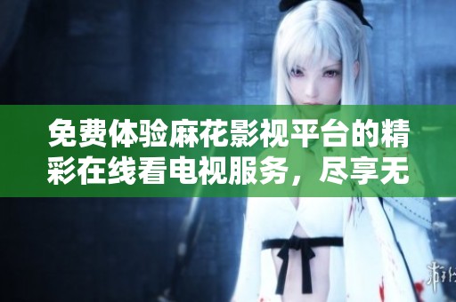 免费体验麻花影视平台的精彩在线看电视服务，尽享无限乐趣