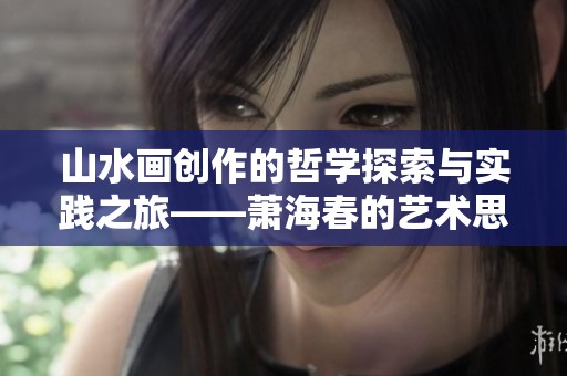 山水画创作的哲学探索与实践之旅——萧海春的艺术思想解析