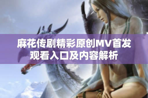 麻花传剧精彩原创MV首发观看入口及内容解析
