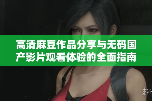 高清麻豆作品分享与无码国产影片观看体验的全面指南