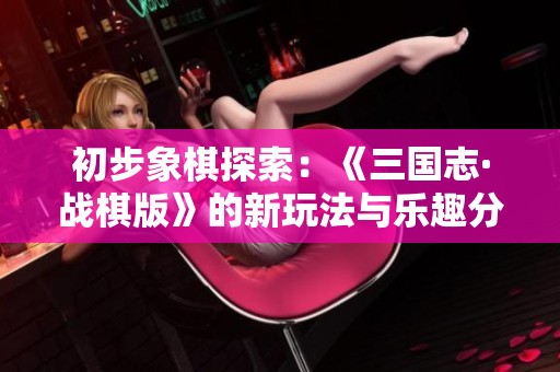 初步象棋探索：《三国志·战棋版》的新玩法与乐趣分析
