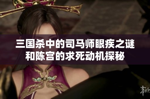 三国杀中的司马师眼疾之谜和陈宫的求死动机探秘