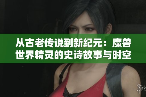 从古老传说到新纪元：魔兽世界精灵的史诗故事与时空探险
