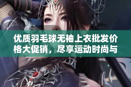 优质羽毛球无袖上衣批发价格大促销，尽享运动时尚与舒适体验