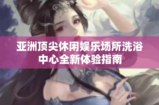 亚洲顶尖休闲娱乐场所洗浴中心全新体验指南