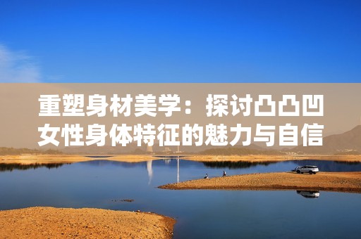 重塑身材美学：探讨凸凸凹女性身体特征的魅力与自信