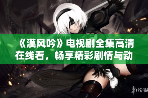 《漠风吟》电视剧全集高清在线看，畅享精彩剧情与动人故事