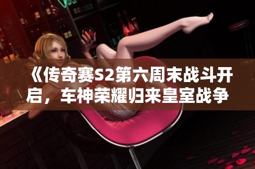 《传奇赛S2第六周末战斗开启，车神荣耀归来皇室战争！》