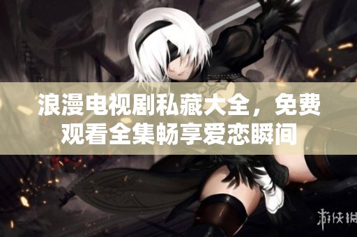 浪漫电视剧私藏大全，免费观看全集畅享爱恋瞬间