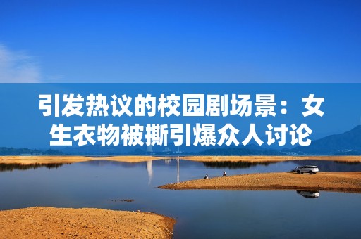 引发热议的校园剧场景：女生衣物被撕引爆众人讨论
