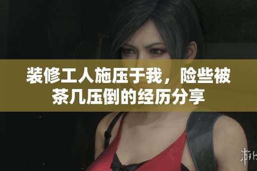 装修工人施压于我，险些被茶几压倒的经历分享