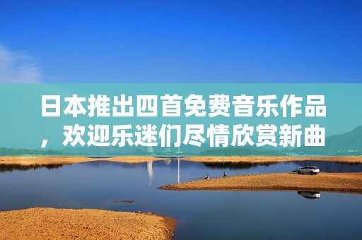 日本推出四首免费音乐作品，欢迎乐迷们尽情欣赏新曲风！