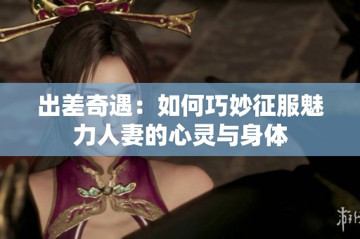出差奇遇：如何巧妙征服魅力人妻的心灵与身体