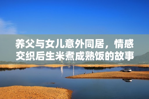 养父与女儿意外同居，情感交织后生米煮成熟饭的故事