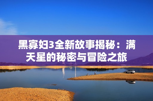 黑寡妇3全新故事揭秘：满天星的秘密与冒险之旅