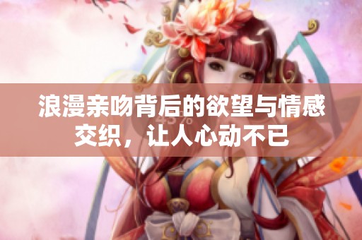 浪漫亲吻背后的欲望与情感交织，让人心动不已