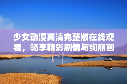 少女动漫高清完整版在线观看，畅享精彩剧情与绚丽画面