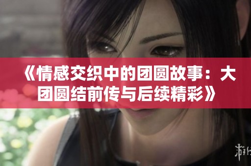 《情感交织中的团圆故事：大团圆结前传与后续精彩》