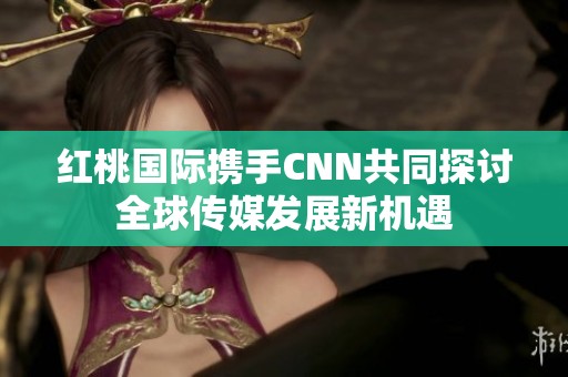 红桃国际携手CNN共同探讨全球传媒发展新机遇