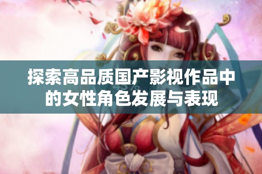 探索高品质国产影视作品中的女性角色发展与表现