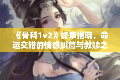 《骨科1v2》终章揭晓，命运交错的情感纠葛与救赎之路